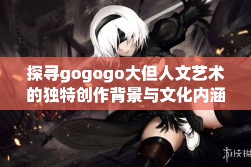 探寻gogogo大但人文艺术的独特创作背景与文化内涵之旅