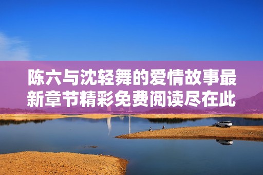 陈六与沈轻舞的爱情故事最新章节精彩免费阅读尽在此处