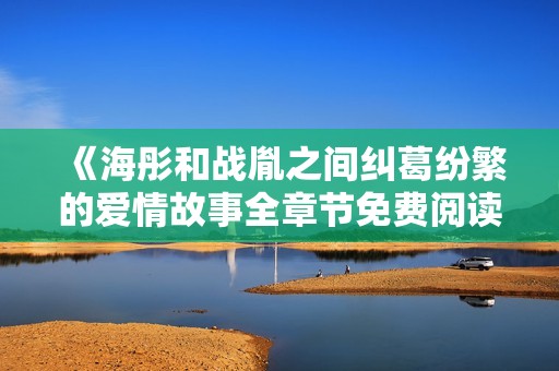 《海彤和战胤之间纠葛纷繁的爱情故事全章节免费阅读》