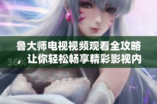 鲁大师电视视频观看全攻略，让你轻松畅享精彩影视内容