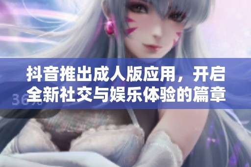 抖音推出成人版应用，开启全新社交与娱乐体验的篇章