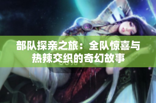 部队探亲之旅：全队惊喜与热辣交织的奇幻故事