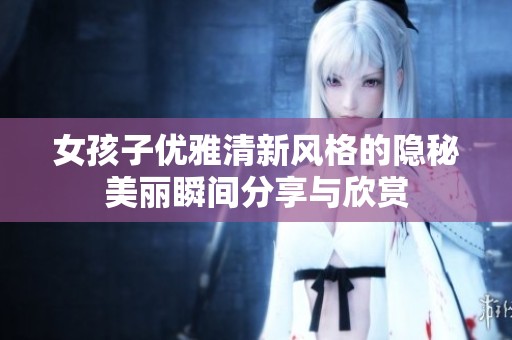 女孩子优雅清新风格的隐秘美丽瞬间分享与欣赏