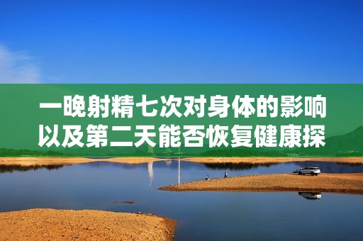 一晚射精七次对身体的影响以及第二天能否恢复健康探讨