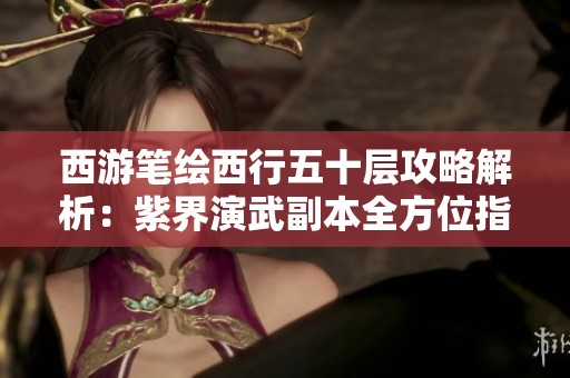 西游笔绘西行五十层攻略解析：紫界演武副本全方位指南