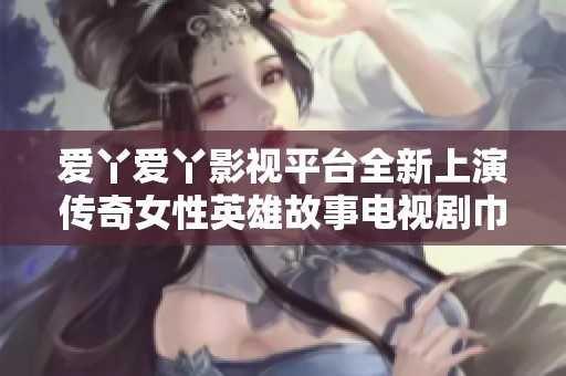 爱丫爱丫影视平台全新上演传奇女性英雄故事电视剧巾帼枭雄引人期待
