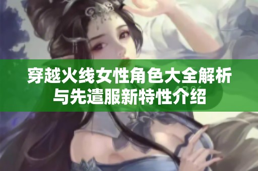 穿越火线女性角色大全解析与先遣服新特性介绍