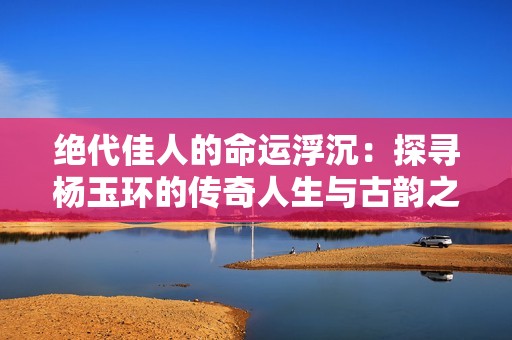 绝代佳人的命运浮沉：探寻杨玉环的传奇人生与古韵之美