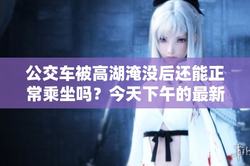 公交车被高湖淹没后还能正常乘坐吗？今天下午的最新情况分析