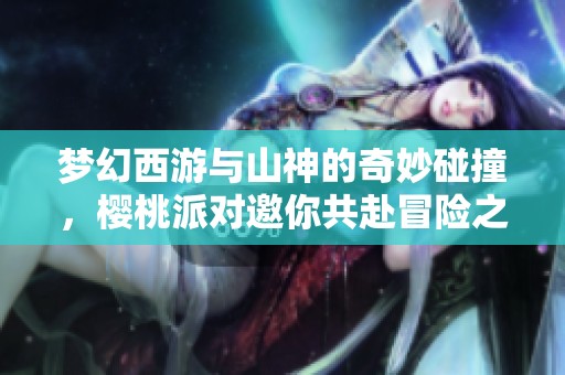 梦幻西游与山神的奇妙碰撞，樱桃派对邀你共赴冒险之旅