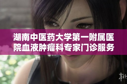 湖南中医药大学第一附属医院血液肿瘤科专家门诊服务全新升级