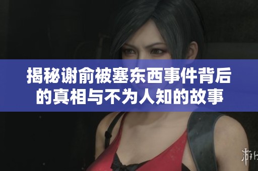 揭秘谢俞被塞东西事件背后的真相与不为人知的故事