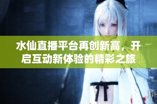 水仙直播平台再创新高，开启互动新体验的精彩之旅