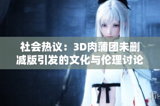 社会热议：3D肉蒲团未删减版引发的文化与伦理讨论
