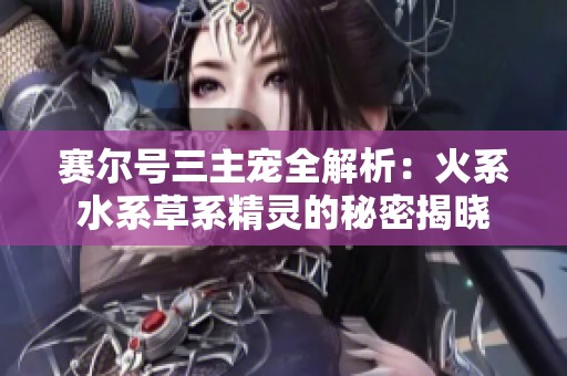 赛尔号三主宠全解析：火系水系草系精灵的秘密揭晓