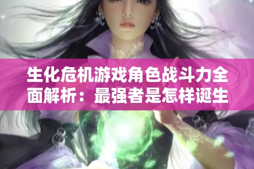 生化危机游戏角色战斗力全面解析：最强者是怎样诞生的与排行揭秘