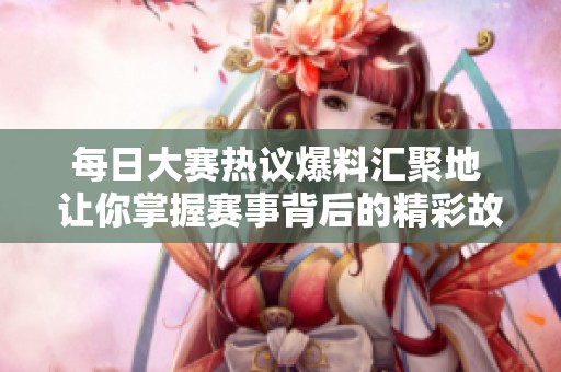 每日大赛热议爆料汇聚地 让你掌握赛事背后的精彩故事