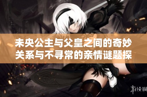 未央公主与父皇之间的奇妙关系与不寻常的亲情谜题探讨
