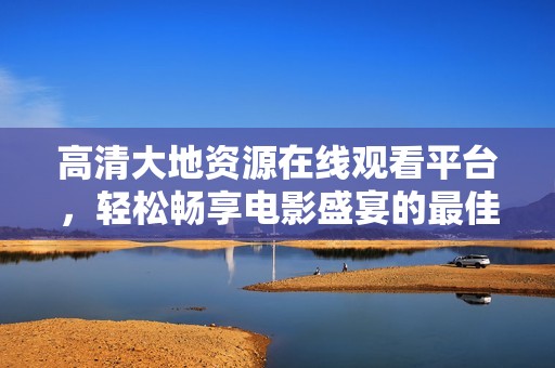 高清大地资源在线观看平台，轻松畅享电影盛宴的最佳选择