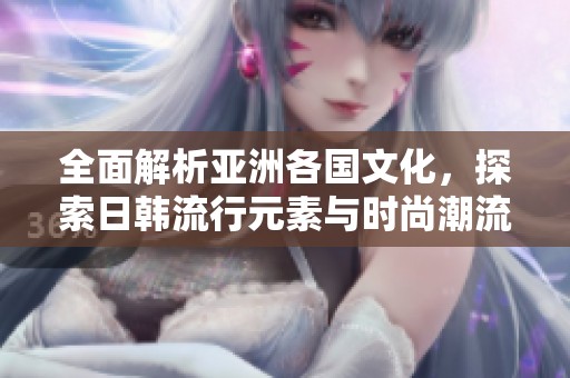 全面解析亚洲各国文化，探索日韩流行元素与时尚潮流的魅力魅影