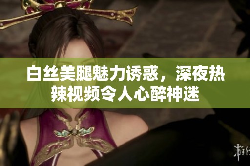 白丝美腿魅力诱惑，深夜热辣视频令人心醉神迷
