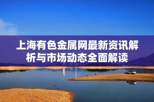 上海有色金属网最新资讯解析与市场动态全面解读