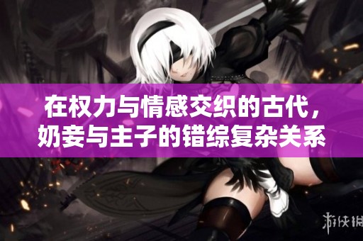 在权力与情感交织的古代，奶妾与主子的错综复杂关系探秘