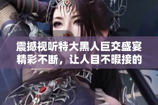 震撼视听特大黑人巨交盛宴精彩不断，让人目不暇接的体验