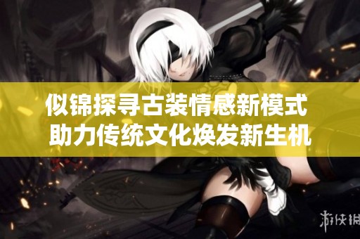 似锦探寻古装情感新模式 助力传统文化焕发新生机