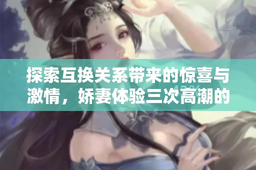 探索互换关系带来的惊喜与激情，娇妻体验三次高潮的故事