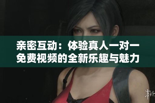 亲密互动：体验真人一对一免费视频的全新乐趣与魅力