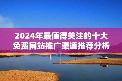 2024年最值得关注的十大免费网站推广渠道推荐分析