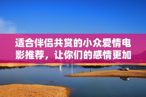 适合伴侣共赏的小众爱情电影推荐，让你们的感情更加深厚