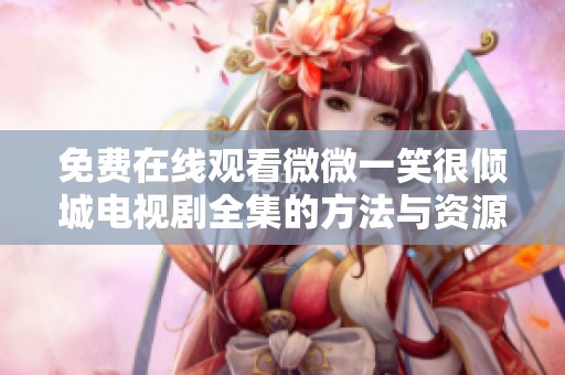 免费在线观看微微一笑很倾城电视剧全集的方法与资源推荐