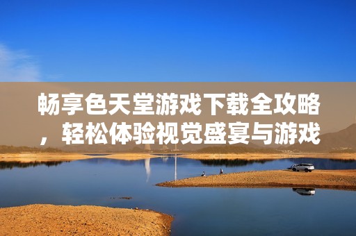 畅享色天堂游戏下载全攻略，轻松体验视觉盛宴与游戏乐趣