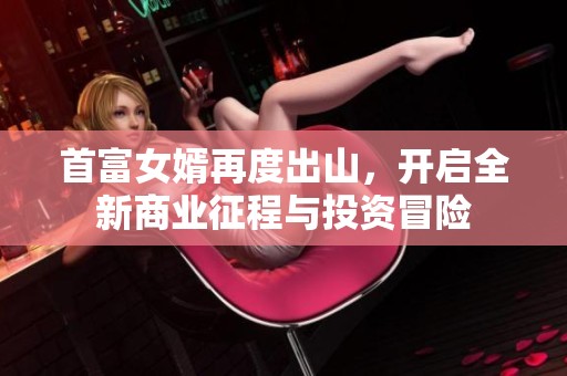 首富女婿再度出山，开启全新商业征程与投资冒险