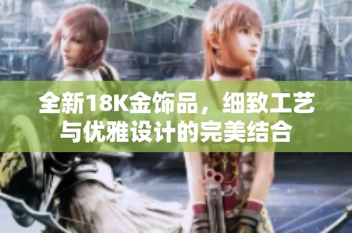 全新18K金饰品，细致工艺与优雅设计的完美结合