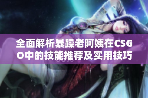 全面解析暴躁老阿姨在CSGO中的技能推荐及实用技巧分享