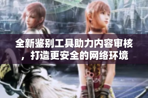 全新鉴别工具助力内容审核，打造更安全的网络环境