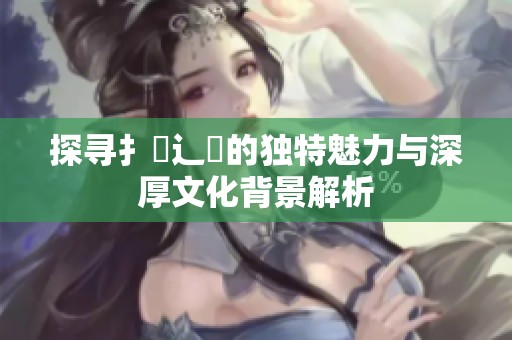 探寻扌喿辶畐的独特魅力与深厚文化背景解析