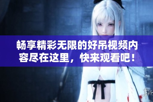 畅享精彩无限的好吊视频内容尽在这里，快来观看吧！