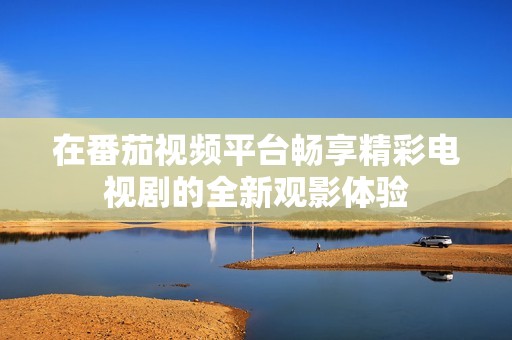 在番茄视频平台畅享精彩电视剧的全新观影体验