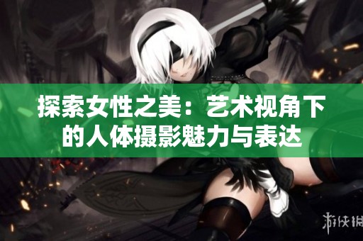 探索女性之美：艺术视角下的人体摄影魅力与表达