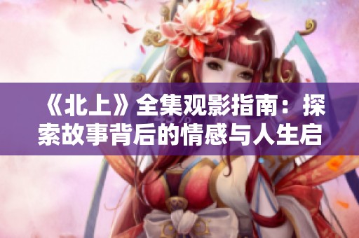 《北上》全集观影指南：探索故事背后的情感与人生启示