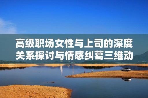 高级职场女性与上司的深度关系探讨与情感纠葛三维动画解析