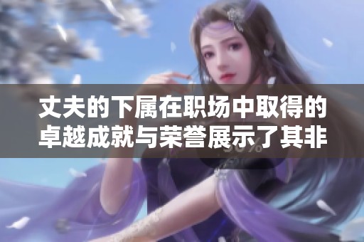 丈夫的下属在职场中取得的卓越成就与荣誉展示了其非凡才华