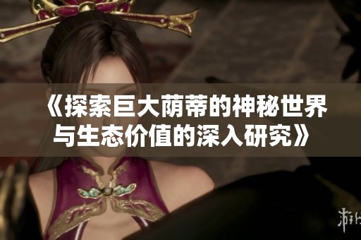 《探索巨大荫蒂的神秘世界与生态价值的深入研究》