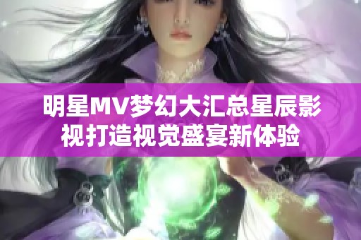 明星MV梦幻大汇总星辰影视打造视觉盛宴新体验