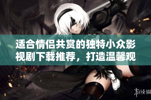 适合情侣共赏的独特小众影视剧下载推荐，打造温馨观影时光