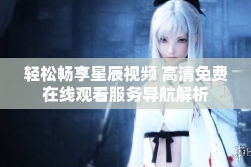 轻松畅享星辰视频 高清免费在线观看服务导航解析